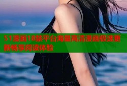51漫画18禁平台海量高清漫画极速更新畅享阅读体验