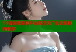 51漫画黄漫画平台高清无广告无限更新畅享