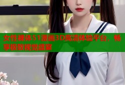 女性裸体51漫画3D高清体验平台，畅享极致视觉盛宴