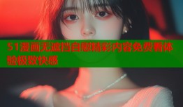 51漫画无遮挡自慰精彩内容免费看体验极致快感