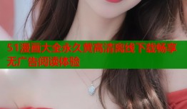51漫画大全永久黄高清离线下载畅享无广告阅读体验