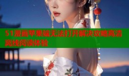 51漫画苹果端无法打开解决攻略高清离线阅读体验