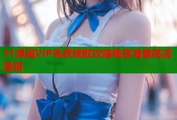 51漫画VIP免费领取攻略畅享海量高清漫画