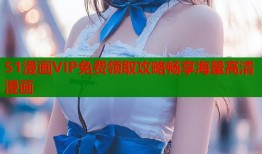 51漫画VIP免费领取攻略畅享海量高清漫画