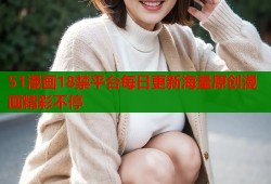 51漫画18禁平台每日更新海量原创漫画精彩不停