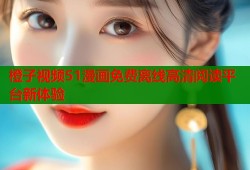 橙子视频51漫画免费离线高清阅读平台新体验