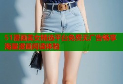 51漫画美女精选平台免费无广告畅享海量漫画阅读体验