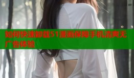 如何快速卸载51漫画保障手机清爽无广告体验