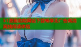 51漫画危险网站下载畅享无广告高清离线阅读体验