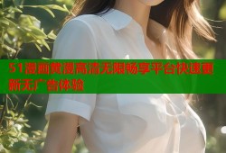 51漫画黄漫高清无限畅享平台快速更新无广告体验