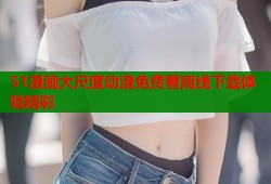 51漫画大尺度动漫免费看离线下载体验精彩