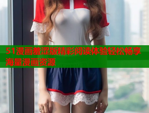 51漫画羞涩版精彩阅读体验轻松畅享海量漫画资源