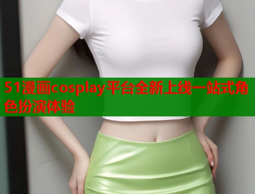 51漫画cosplay平台全新上线一站式角色扮演体验