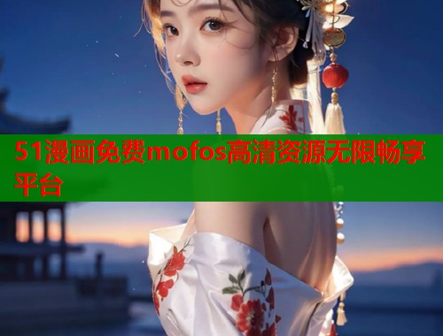 51漫画免费mofos高清资源无限畅享平台