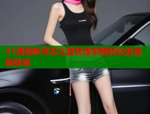51漫画帐号怎么登快速掌握轻松追漫新体验