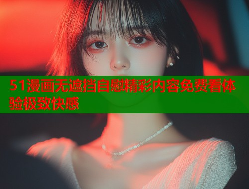 51漫画无遮挡自慰精彩内容免费看体验极致快感
