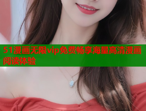 51漫画无限vip免费畅享海量高清漫画阅读体验
