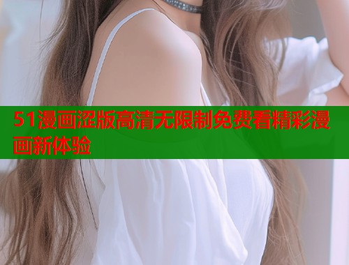 51漫画涩版高清无限制免费看精彩漫画新体验