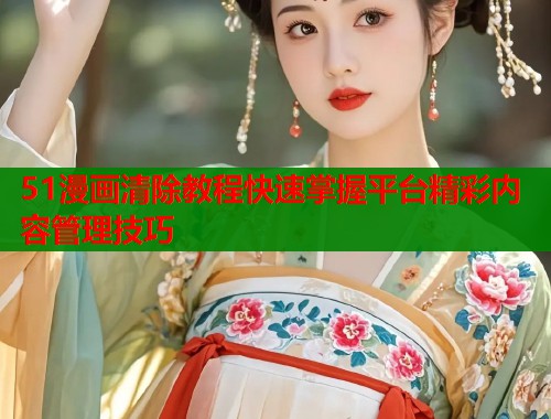 51漫画清除教程快速掌握平台精彩内容管理技巧