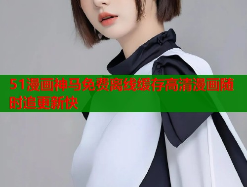 51漫画神马免费离线缓存高清漫画随时追更新快