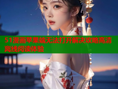 51漫画苹果端无法打开解决攻略高清离线阅读体验