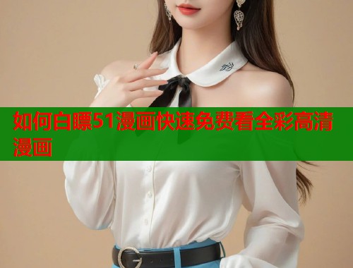 如何白瞟51漫画快速免费看全彩高清漫画