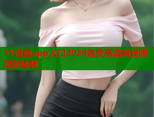 51漫画app入口2024免费高清离线阅读新体验