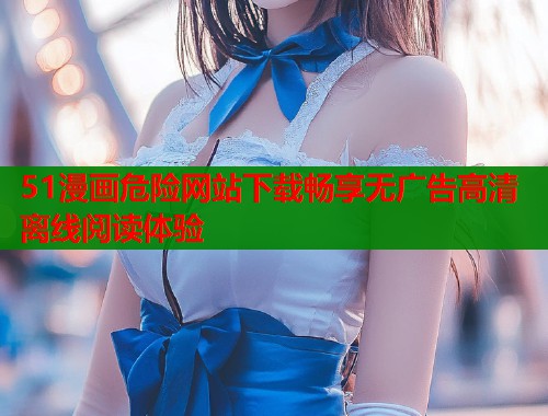 51漫画危险网站下载畅享无广告高清离线阅读体验