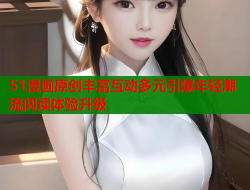 51漫画原创丰富互动多元引爆年轻潮流阅读体验升级