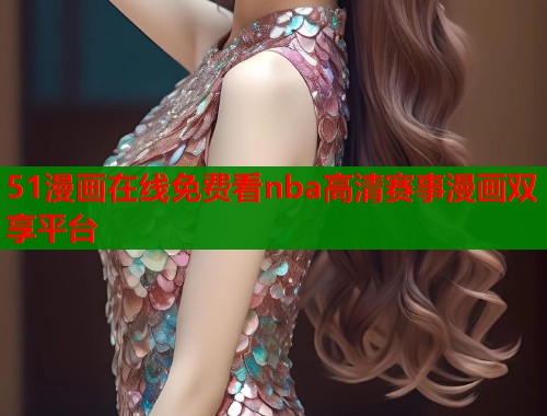 51漫画在线免费看nba高清赛事漫画双享平台