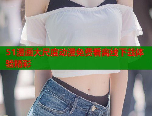 51漫画大尺度动漫免费看离线下载体验精彩