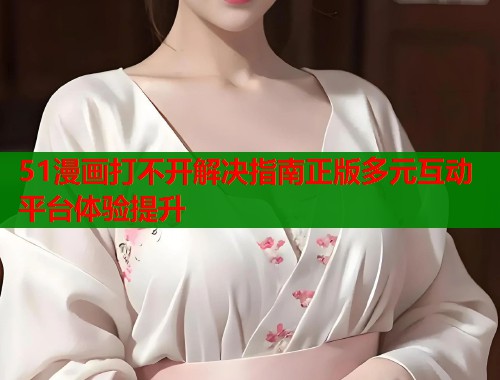 51漫画打不开解决指南正版多元互动平台体验提升