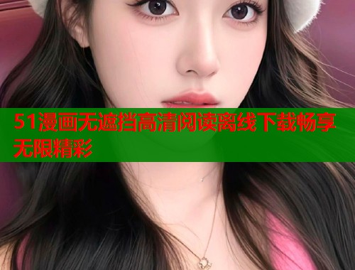 51漫画无遮挡高清阅读离线下载畅享无限精彩
