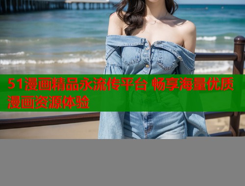 51漫画精品永流传平台 畅享海量优质漫画资源体验
