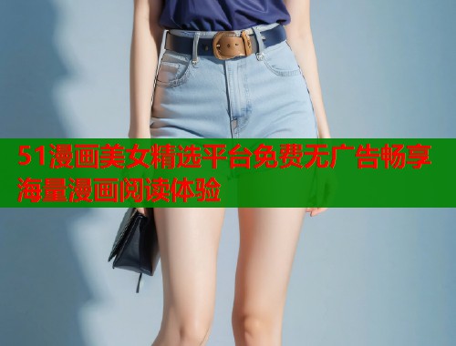 51漫画美女精选平台免费无广告畅享海量漫画阅读体验