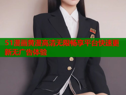 51漫画黄漫高清无限畅享平台快速更新无广告体验