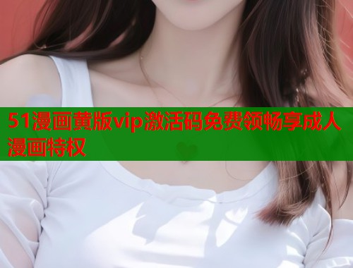 51漫画黄版vip激活码免费领畅享成人漫画特权