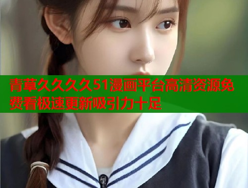 青草久久久久51漫画平台高清资源免费看极速更新吸引力十足